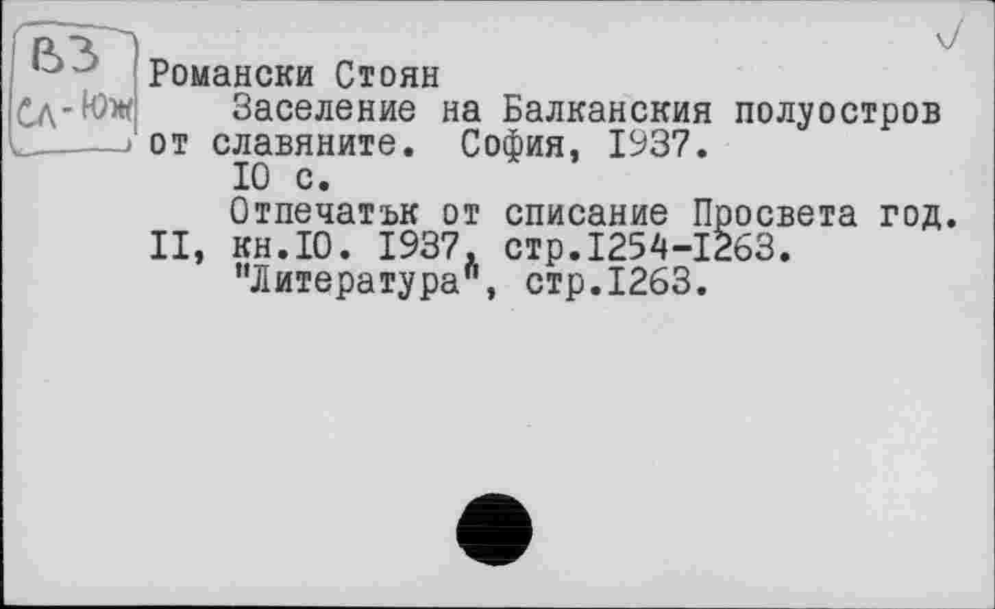 ﻿I—---•
Романски Стоян
Заселение на Балканския полуостров от славяните. София, 1937.
10 с.
Отпечатък от списание Просвета год II, кн.10. 1937. стр.1254-1263.
’’Литература", стр.1263.